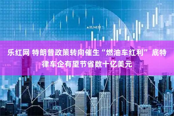 乐红网 特朗普政策转向催生“燃油车红利” 底特律车企有望节省数十亿美元