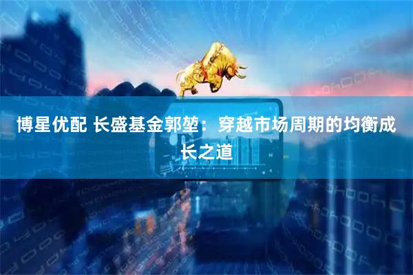 博星优配 长盛基金郭堃：穿越市场周期的均衡成长之道