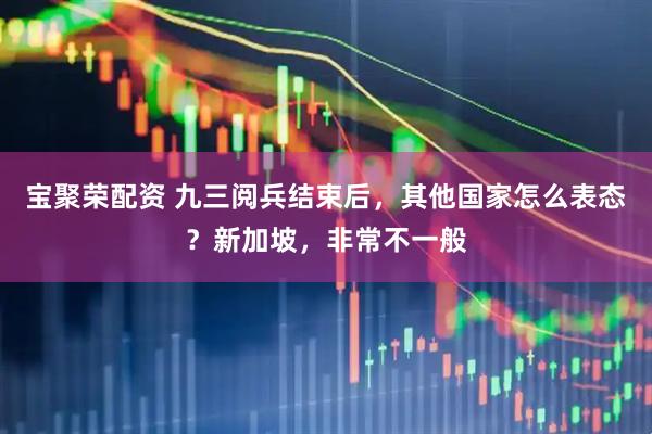 宝聚荣配资 九三阅兵结束后，其他国家怎么表态？新加坡，非常不一般