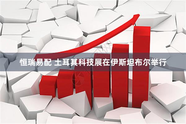 恒瑞易配 土耳其科技展在伊斯坦布尔举行
