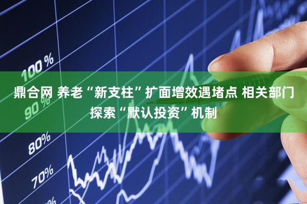 鼎合网 养老“新支柱”扩面增效遇堵点 相关部门探索“默认投资”机制