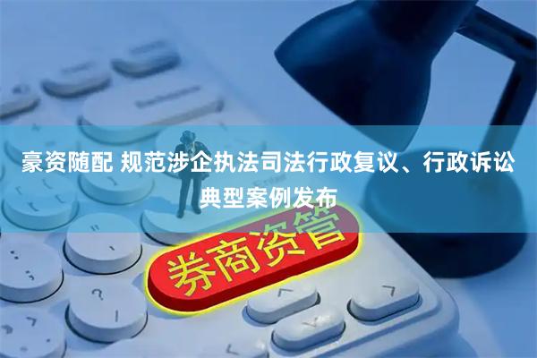 豪资随配 规范涉企执法司法行政复议、行政诉讼典型案例发布
