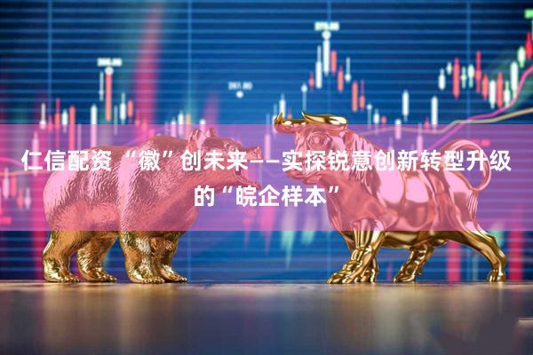 仁信配资 “徽”创未来——实探锐意创新转型升级的“皖企样本”