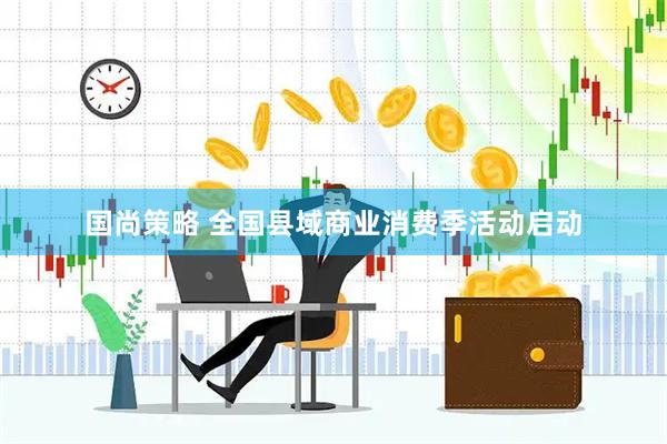 国尚策略 全国县域商业消费季活动启动