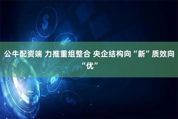 公牛配资端 力推重组整合 央企结构向“新”质效向“优”