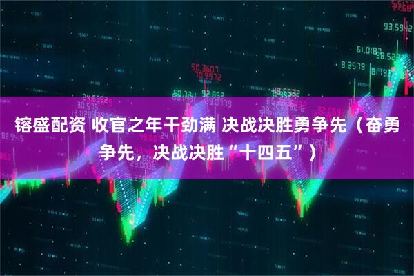 镕盛配资 收官之年干劲满 决战决胜勇争先（奋勇争先，决战决胜“十四五”）