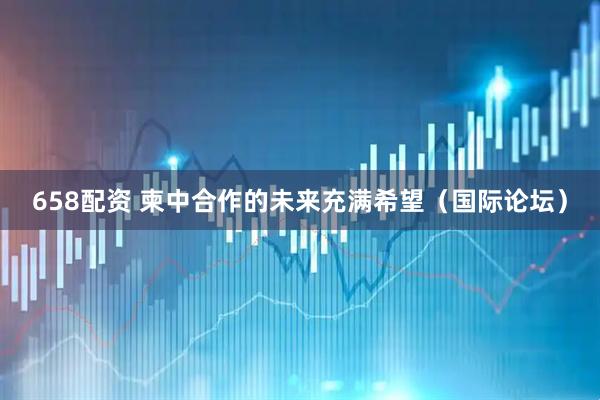 658配资 柬中合作的未来充满希望（国际论坛）