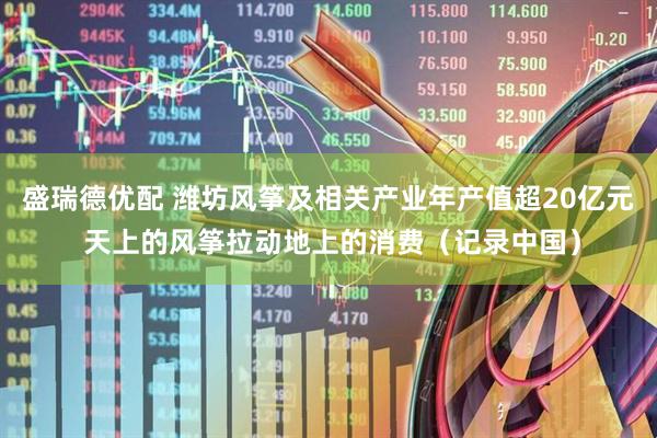 盛瑞德优配 潍坊风筝及相关产业年产值超20亿元 天上的风筝拉动地上的消费（记录中国）