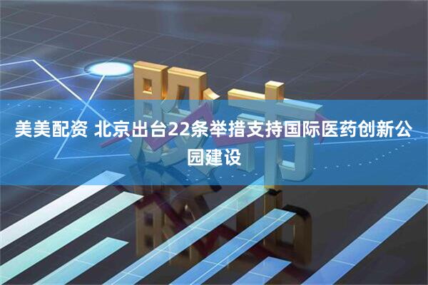 美美配资 北京出台22条举措支持国际医药创新公园建设