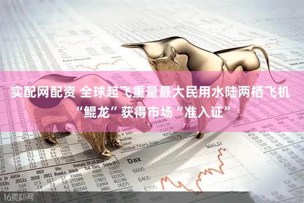 实配网配资 全球起飞重量最大民用水陆两栖飞机 “鲲龙”获得市场“准入证”