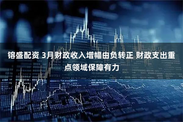 镕盛配资 3月财政收入增幅由负转正 财政支出重点领域保障有力