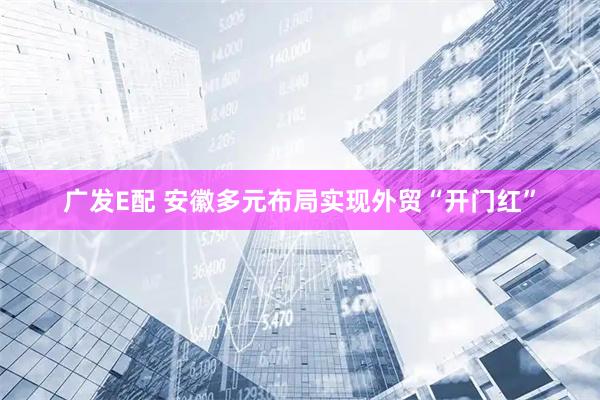 广发E配 安徽多元布局实现外贸“开门红”