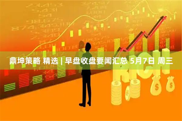 鼎坤策略 精选 | 早盘收盘要闻汇总 5月7日 周三