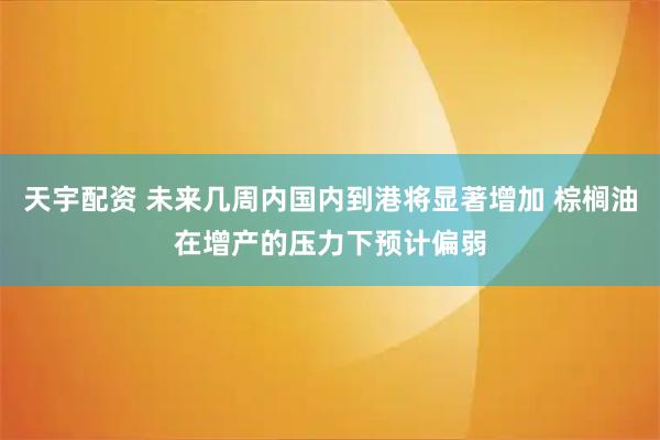 天宇配资 未来几周内国内到港将显著增加 棕榈油在增产的压力下预计偏弱