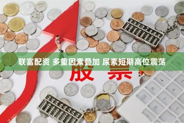 联富配资 多重因素叠加 尿素短期高位震荡
