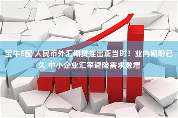 宝牛E配 人民币外汇期货推出正当时！业内期盼已久 中小企业汇率避险需求激增