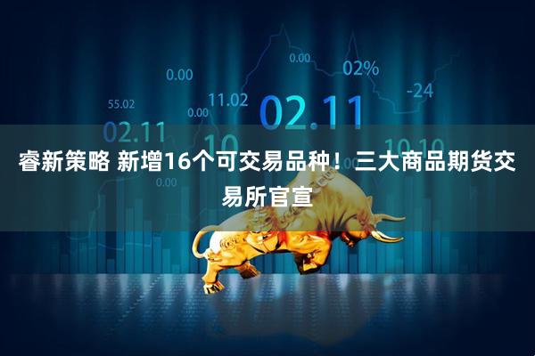 睿新策略 新增16个可交易品种！三大商品期货交易所官宣