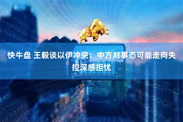 快牛盘 王毅谈以伊冲突：中方对事态可能走向失控深感担忧