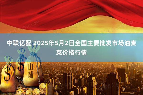 中联亿配 2025年5月2日全国主要批发市场油麦菜价格行情
