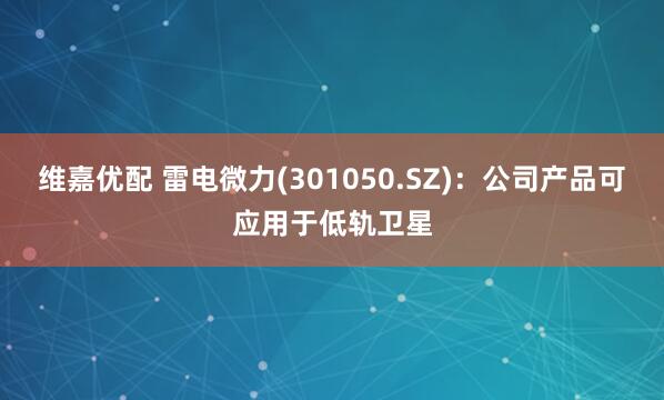 维嘉优配 雷电微力(301050.SZ)：公司产品可应用于低轨卫星
