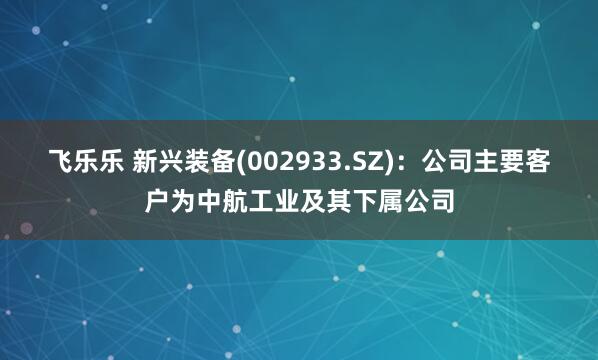 飞乐乐 新兴装备(002933.SZ)：公司主要客户为中航工业及其下属公司
