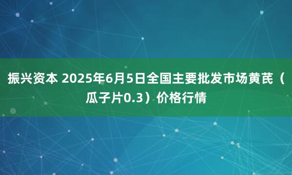 振兴资本 2025年6月5日全国主要批发市场黄芪（瓜子片0.3）价格行情