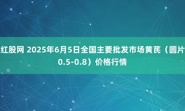 红股网 2025年6月5日全国主要批发市场黄芪（圆片0.5-0.8）价格行情
