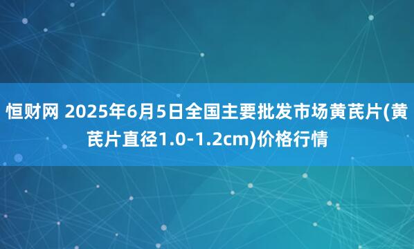 恒财网 2025年6月5日全国主要批发市场黄芪片(黄芪片直径1.0-1.2cm)价格行情
