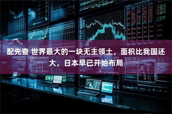 配先查 世界最大的一块无主领土，面积比我国还大，日本早已开始布局