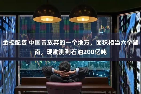 金控配资 中国曾放弃的一个地方，面积相当六个湖南，现勘测到石油200亿吨