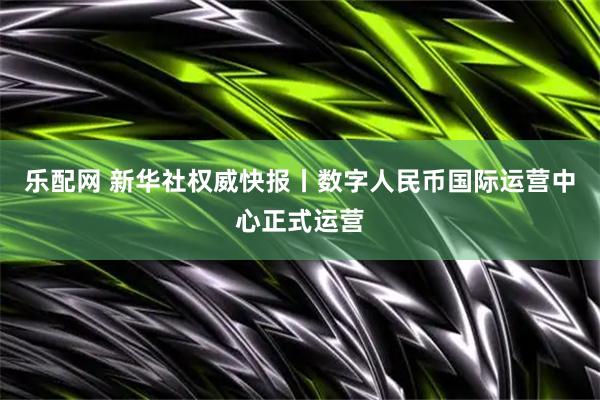 乐配网 新华社权威快报丨数字人民币国际运营中心正式运营