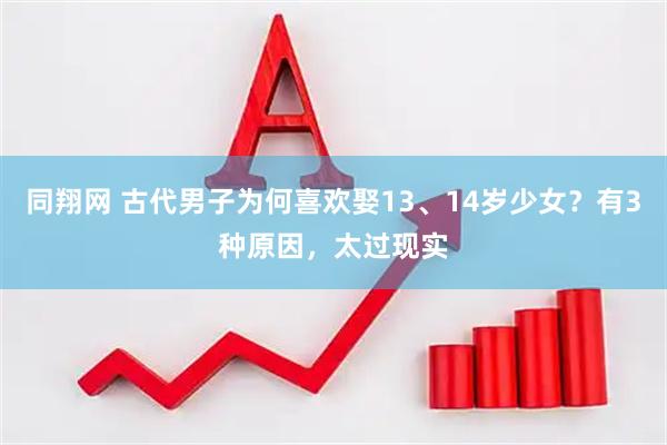 同翔网 古代男子为何喜欢娶13、14岁少女？有3种原因，太过现实