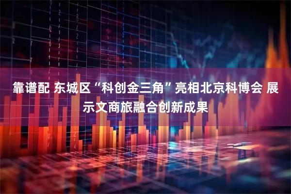 靠谱配 东城区“科创金三角”亮相北京科博会 展示文商旅融合创新成果