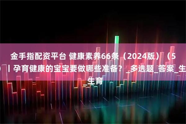 金手指配资平台 健康素养66条(2024版)(50)丨孕育健康的宝宝要做哪些准备?_多选题_答案_生育