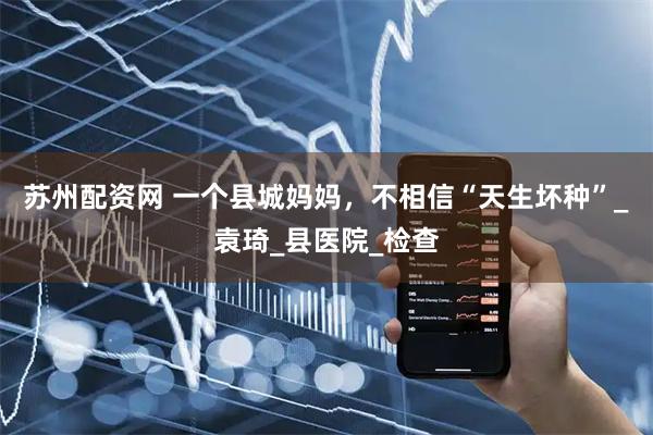苏州配资网 一个县城妈妈,不相信“天生坏种”_袁琦_县医院_检查