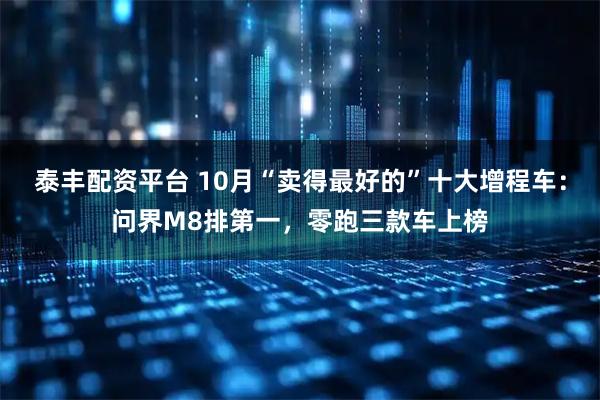 泰丰配资平台 10月“卖得最好的”十大增程车:问界M8排第一,零跑三款车上榜