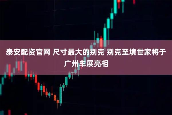 泰安配资官网 尺寸最大的别克 别克至境世家将于广州车展亮相