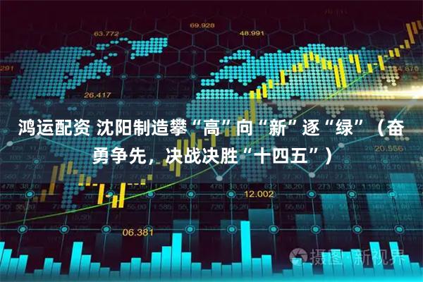 鸿运配资 沈阳制造攀“高”向“新”逐“绿”(奋勇争先,决战决胜“十四五”)