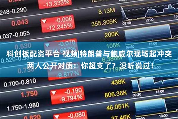 科创板配资平台 视频|特朗普与鲍威尔现场起冲突 两人公开对质：你超支了？没听说过！