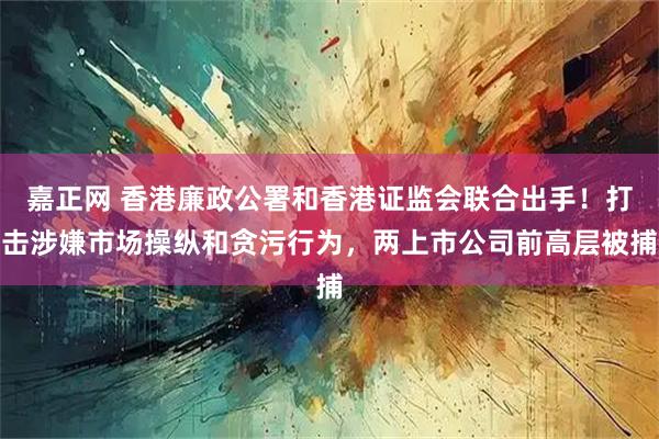 嘉正网 香港廉政公署和香港证监会联合出手!打击涉嫌市场操纵和贪污行为,两上市公司前高层被捕