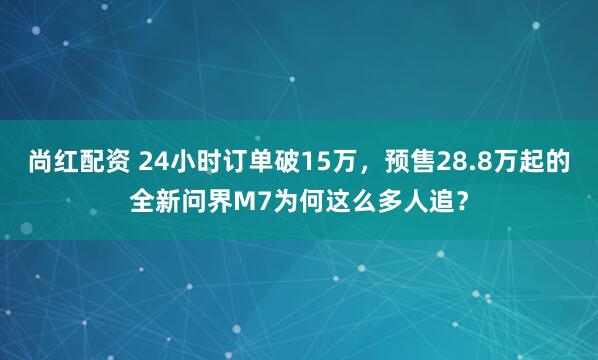 尚红配资 24小时订单破15万，预售28.8万起的全新问界M7为何这么多人追？