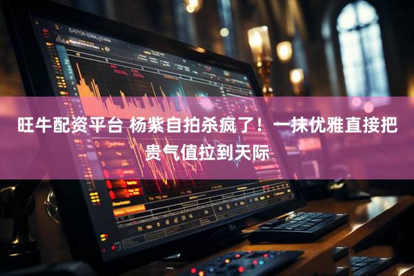 旺牛配资平台 杨紫自拍杀疯了！一抹优雅直接把贵气值拉到天际