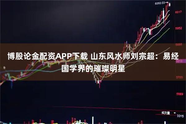 博股论金配资APP下载 山东风水师刘宗超:易经国学界的璀璨明星