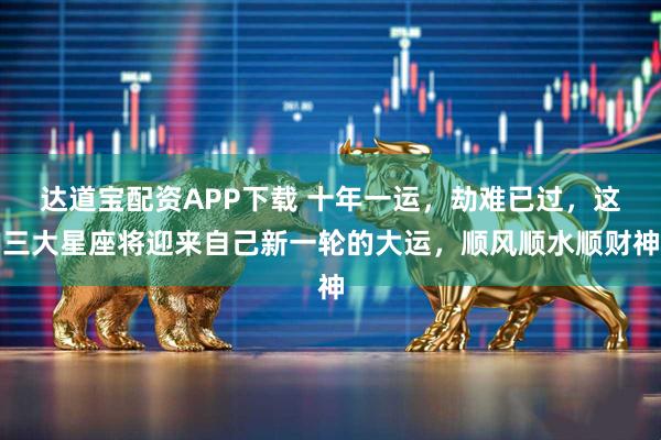 达道宝配资APP下载 十年一运,劫难已过,这三大星座将迎来自己新一轮的大运,顺风顺水顺财神