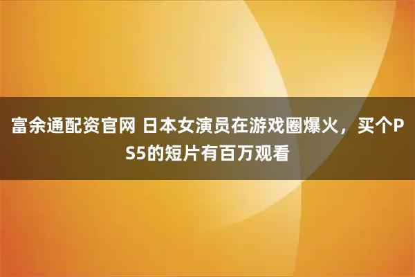 富余通配资官网 日本女演员在游戏圈爆火,买个PS5的短片有百万观看