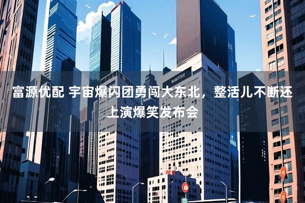 富源优配 宇宙爆闪团勇闯大东北,整活儿不断还上演爆笑发布会