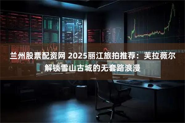 兰州股票配资网 2025丽江旅拍推荐：芙拉薇尔解锁雪山古城的无套路浪漫