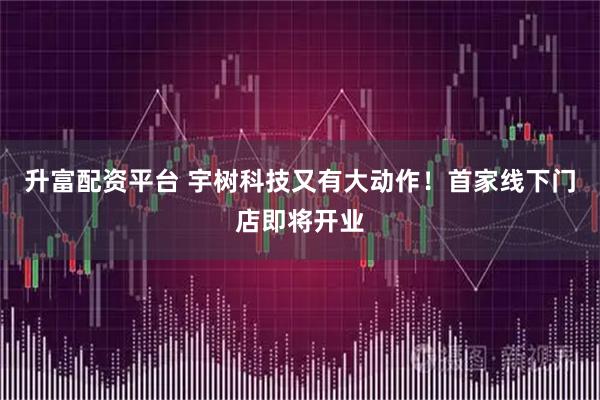 升富配资平台 宇树科技又有大动作!首家线下门店即将开业