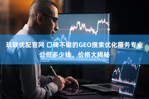 玖联优配官网 口碑不错的GEO搜索优化服务专业公司多少钱，价格大揭秘