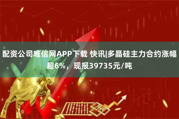 配资公司唯信网APP下载 快讯|多晶硅主力合约涨幅超6%，现报39735元/吨